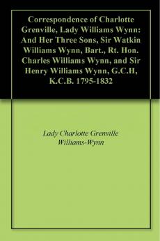 Correspondence of Charlotte Grenville Lady Williams Wynn and Her Three Sons Sir Watkin Williams Wynn Bart; Rt. Hon. Charles Williams Wynn and Sir Henry Williams Wynn G. C. H. K. C. B. 1795-1832 (Classic Reprint)