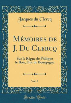 MÃ©moires de J. Du Clercq Vol. 1: Sur le RÃ©gne de Philippe le Bon Duc de Bourgogne (Classic Reprint)