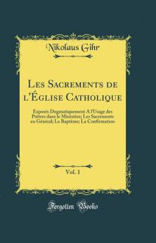 Les Sacrements de l'Ã‰glise Catholique Vol. 1: ExposÃ©s Dogmatiquement A l'Usage des PrÃªtres dans le MinistÃ¨re; Les Sacrements en GÃ©nÃ©ral; Le BaptÃ¨me; La Confirmation (Classic Reprint)