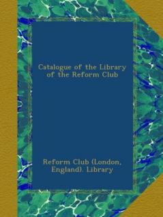 Catalogue of the Library of the Reform Club (Classic Reprint)