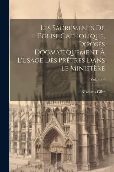 Les Sacrements de l'Ã‰glise Catholique ExposÃ©s Dogmatiquement Ã  l'Usage des PrÃªtres dans le MinistÃ¨re Vol. 4: Les Sacrements en Particulier; L'ExtrÃªme-Onction l'Ordre le Mariage (Classic Reprint)