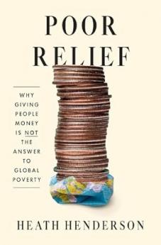 Poor Relief : Why Giving People Money Is Not the Answer to Global Poverty