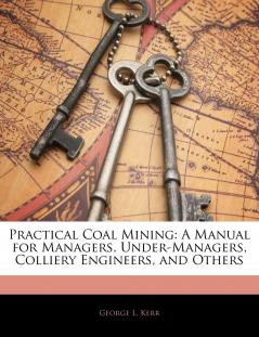 Practical Coal Mining: A Manual for Managers Under-Managers Colliery Engineers and Others