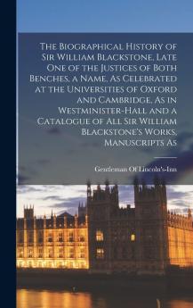 The Biographical History of Sir William Blackstone Late One of the Justices of Both Benches a Name As Celebrated at the Universities of Oxford and ... William Blackstone's Works Manuscripts As