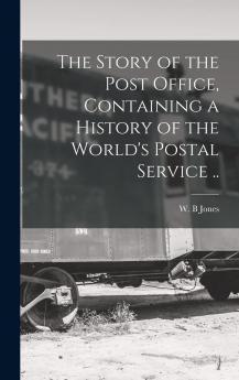 The Story of the Post Office Containing a History of the World's Postal Service ..