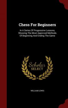 Chess For Beginners: In A Series Of Progressive Lessons Showing The Most Approved Methods Of Beginning And Ending The Game