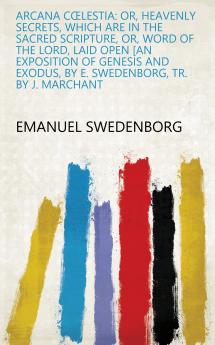 Arcana Coelestia: Or Heavenly Secrets Which Are in the Sacred Scripture Or Word of the Lord Laid Open [An Exposition of Genesis and Exodus by E. Swedenborg Tr. by J. Marchant