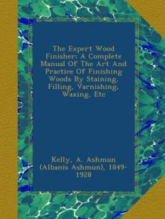 The Expert Wood Finisher; A Complete Manual of the Art and Practice of Finishing Woods by Staining Filling Varnishing Waxing Etc