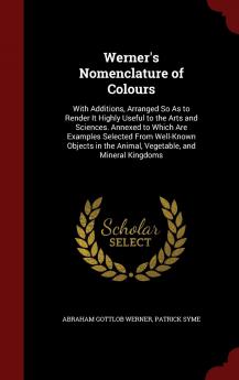 Werner's Nomenclature of Colours: With Additions Arranged So As to Render It Highly Useful to the Arts and Sciences. Annexed to Which Are Examples ... the Animal Vegetable and Mineral Kingdoms