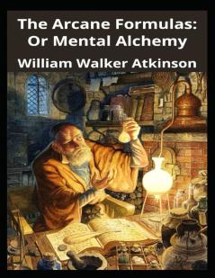 The Arcane Formulas Or Mental Alchemy: A Supplementary Volume to the Arcane Teaching