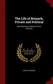 The Life of Bismark Private and Political: With Descriptive Notices of His Ancestry