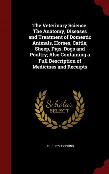 The Veterinary Science. the Anatomy Diseases and Treatment of Domestic Animals Horses Cattle Sheep Pigs Dogs and Poultry; Also Containing a Full Description of Medicines and Receipts