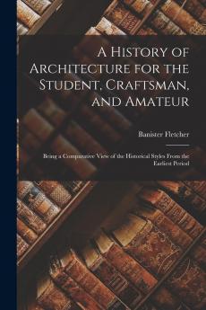 A History of Architecture for the Student Craftsman and Amateur: Being a Comparative View of the Historical Styles From the Earliest Period