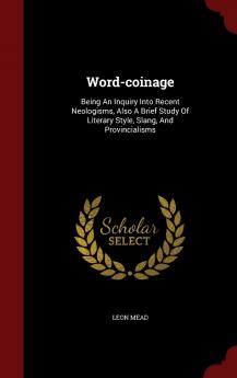 Word-coinage: Being An Inquiry Into Recent Neologisms Also A Brief Study Of Literary Style Slang And Provincialisms