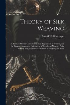 Theory of Silk Weaving: A Treatise on the Construction and Application of Weaves and the Decomposition and Calculation of Broad and Narrow Plain ... Jacquard Silk Fabrics. Containing 95 Plates