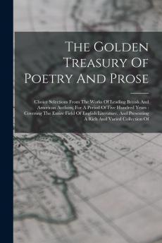 The Golden Treasury Of Poetry And Prose: Choice Selections From The Works Of Leading British And American Authors For A Period Of Five Hundred Years: ... Presenting A Rich And Varied Collection Of