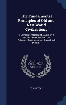 The Fundamental Principles of Old and New World Civilizations: A Comparative Research Based On a Study of the Ancient Mexican Religious Sociological and Calendrical Systems