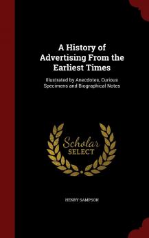 A History of Advertising From the Earliest Times: Illustrated by Anecdotes Curious Specimens and Biographical Notes