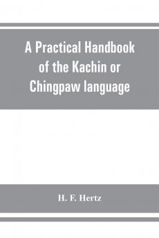 A Practical Handbook of the Kachin or Chingpaw Language Containing the Grammatical Principles and Peculiarities of the Language Colloquial ... on Kachin Customs Laws and Religion