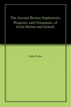 The Ancient Bronze Implements Weapons and Ornaments of Great Britain and Ireland