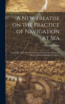 A New Treatise on the Practice of Navigation at Sea : Containing All the Details Necessary to Enable the Mariner to Become a Good Practical Navigator. Volume