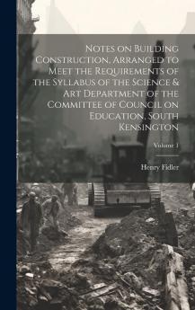Notes on Building Construction Arranged to Meet the Requirements of the Syllabus of the Science & Art Department of the Committee of Council on Education South Kensington Volume 1