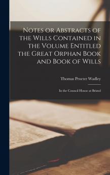 Notes or Abstracts of the Wills Contained in the Volume Entitled the Great Orphan Book and Book of Wills in the Council House at Bristol Volume