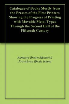 Catalogue of Books Mostly from the Presses of the First Printers Showing the Progress of Printing With Movable Metal Types Through the Second Half of the Fifteenth Century Volume