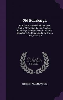 Old Edinburgh; Being an Account of the Ancient Capital of the Kingdom of Scotland Including Its Streets Houses Notable Inhabitants and Customs in the Olden Time Volume 2