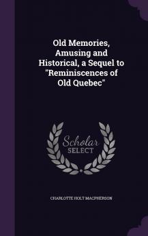 Old Memories Amusing and Historical a Sequel to Reminiscences of Old Quebec Volume