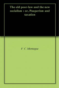 The Old Poor-Law and The New Socialism; or Pauperism and Taxation Volume