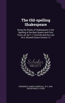 The Old-Spelling Shakespeare: Being the Works of Shakespeare in the Spelling of the Best Quarto and Folio Texts; Ed. by F.J. Furnivall and the Late W.G. Boswell-Stone Volume 13