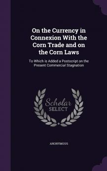 On the Currency in Connexion With the Corn Trade; and on the Corn Laws. To Which Is Added a Postscript on the Present Commercial Stagnation Volume