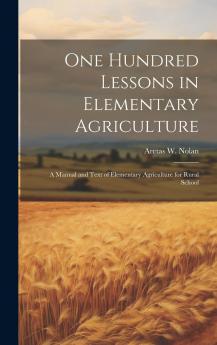 One Hundred Lessons in Elementary Agriculture; a Manual and Text of Elementary Agriculture for Rural Schools Volume