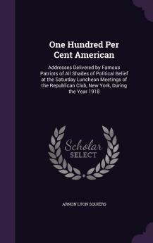 One Hundred Per Cent American; Addresses Delivered by Famous Patriots of All Shades of Political Belief at the Saturday Luncheon Meetings of the Republican Club New York During the Year 1918 Volume
