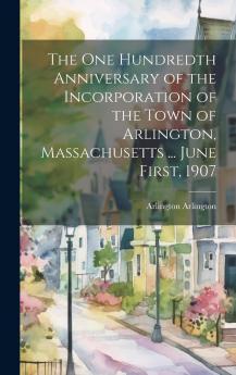 The One Hundredth Anniversary of the Incorporation of the Town of Arlington Massachusetts ... June First 1907 Volume
