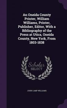 An Oneida County Printer William Williams Printer Publisher Editor With a Bibliography of the Press at Utica Oneida County New York from 1803-1838 Volume