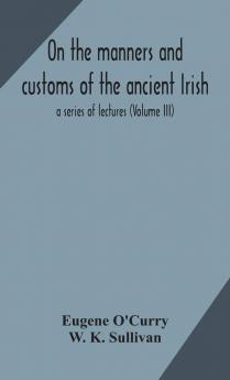 On the Manners and Customs of the Ancient Irish : a Series of Lectures Volume 3