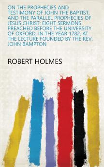 On the Prophecies and Testimony of John the Baptist and the Parallel Prophecies of Jesus Christ : Eight Sermons Preached Before the University of Oxford in the Year 1782 .. Volume