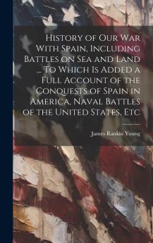 History of Our War With Spain Including Battles on Sea and Land ... To Which Is Added a Full Account of the Conquests of Spain in America Naval Battles of the United States Etc Volume