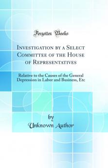Investigation by a Select Committee of the House of Representatives: Relative to the Causes of the General Depression in Labor and Business Etc (Classic Reprint)
