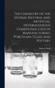 Chemistry of the Several Natural and Artificial Heterogeneous Compounds Used in Manufacturing Porcelain Glass and Pottery (Classic Reprint)