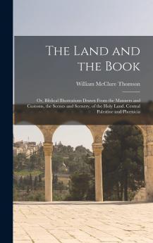Land and the Book: Or Biblical Illustrations Drawn From the Manners and Customs the Scenes and Scenery of the Holy Land (Classic Reprint)