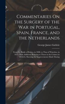 Commentaries on the Surgery of the War: In Portugal Spain France and the Netherlands From the Battle of RoliÃ§a in 1808 to That of Waterloo in 1815; With Additions Relating to Those in the Crimea in 1854-55 Showing the Improvements Made During