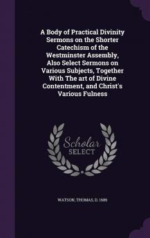 Body of Practical Divinity Sermons on the Shorter Catechism of the Westminster Assembly Also Select Sermons on Various Subjects Together With the Art of Divine Contentment and Christ''s Various Fulness (Classic Reprint)