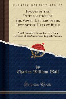 Proofs of the Interpolation of the Vowel-Letters in the Text of the Hebrew Bible: And Grounds Thence Derived for a Revision of Its Authorized English Version (Classic Reprint)