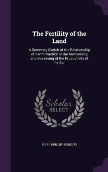 Fertility of the Land: A Summary Sketch of the Relationship of Farm-Practice to the Maintaining and Increasing of the Productivity of the Soil (Classic Reprint)