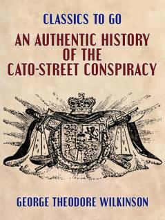 Authentic History of the Cato-Street Conspiracy; With the Trials at Large of the Conspirators for High Treason and Murder; A Description of Their Weapons and Combustible Machines and Every Particular Connected With the Rise Progress Discovery