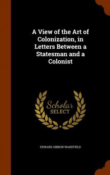 View of the Art of Colonization: In Letters Between a Statesman and a Colonist (Classic Reprint)