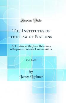 Institutes of the Law of Nations Vol. 1 of 2: A Treatise of the Jural Relations of Separate Political Communities (Classic Reprint)